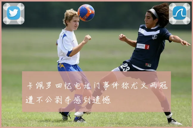 卡佩罗回忆电话门事件称尤文两冠遭不公剥夺感到遗憾