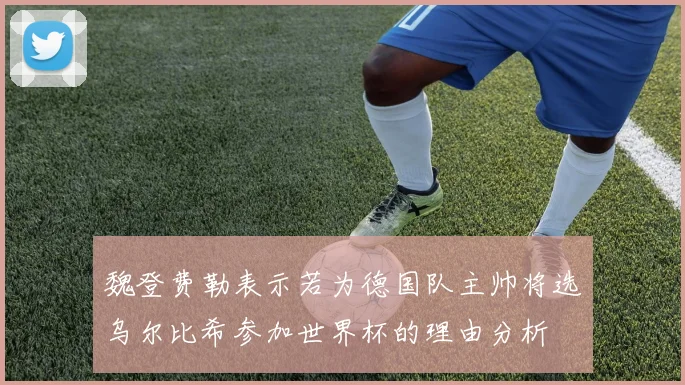 魏登费勒表示若为德国队主帅将选乌尔比希参加世界杯的理由分析