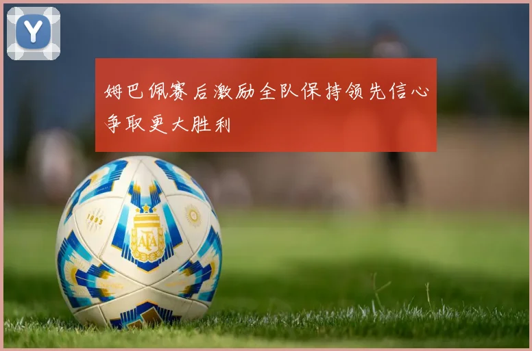 姆巴佩赛后激励全队保持领先信心争取更大胜利