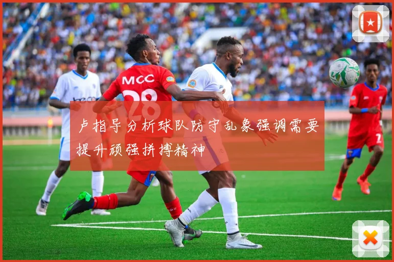 卢指导分析球队防守乱象强调需要提升顽强拼搏精神
