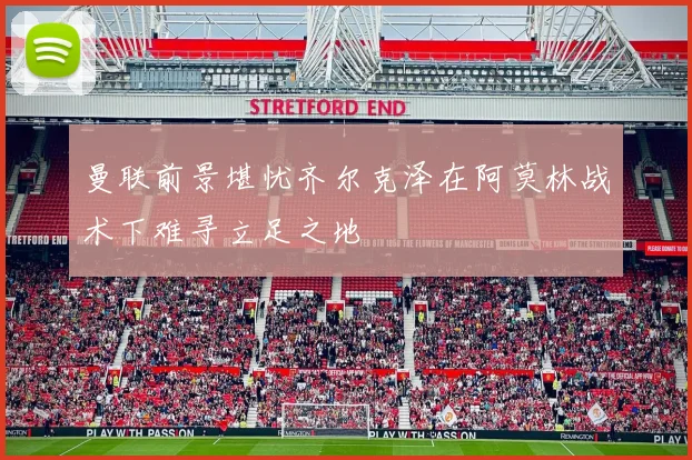 曼联前景堪忧齐尔克泽在阿莫林战术下难寻立足之地
