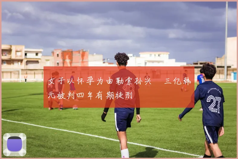 女子以怀孕为由勒索孙兴慜三亿韩元被判四年有期徒刑