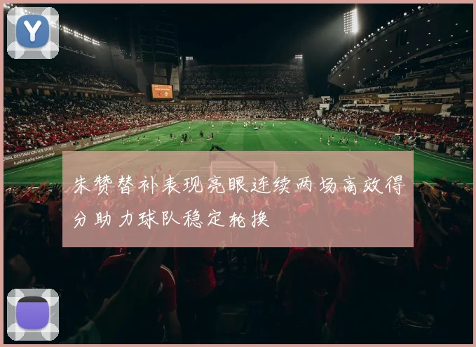 朱赞替补表现亮眼连续两场高效得分助力球队稳定轮换