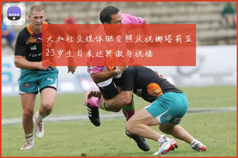 大加社交媒体晒合照庆祝娜塔莉亚23岁生日表达骄傲与祝福