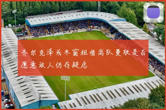 齐尔克泽或冬窗租借离队曼联是否愿意放人仍存疑虑
