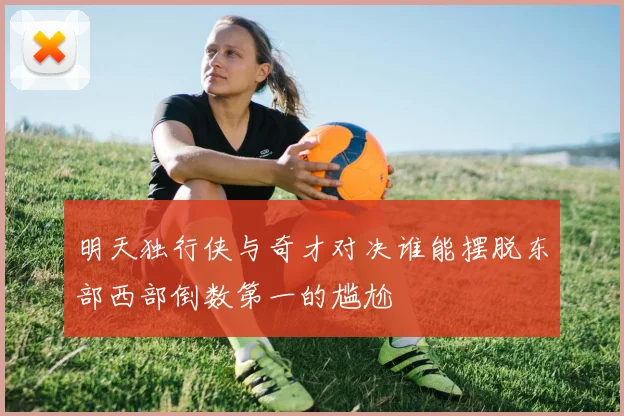 明天独行侠与奇才对决谁能摆脱东部西部倒数第一的尴尬