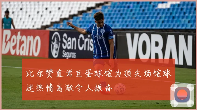 比尔赞直觉巨蛋球馆为顶尖场馆球迷热情高涨令人振奋