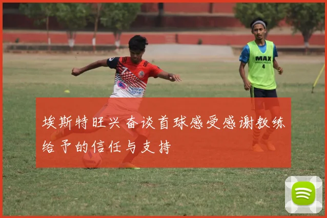 埃斯特旺兴奋谈首球感受感谢教练给予的信任与支持