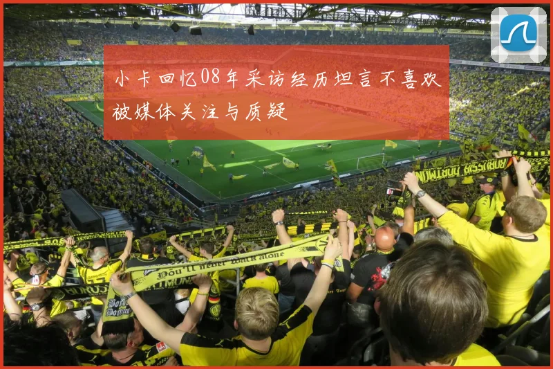 小卡回忆08年采访经历坦言不喜欢被媒体关注与质疑