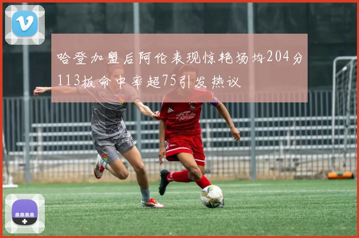 哈登加盟后阿伦表现惊艳场均204分113板命中率超75引发热议