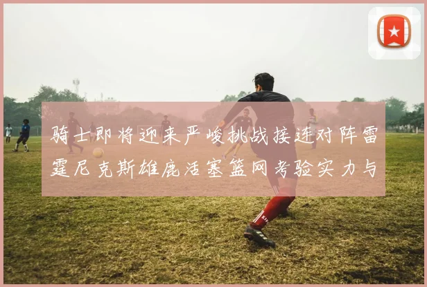 骑士即将迎来严峻挑战接连对阵雷霆尼克斯雄鹿活塞篮网考验实力与韧性