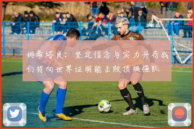 姆希塔良：坚定信念与实力并存我们将向世界证明能击败顶级强队