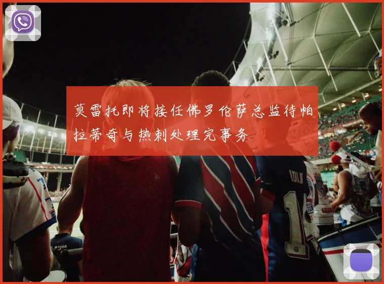 莫雷托即将接任佛罗伦萨总监待帕拉蒂奇与热刺处理完事务