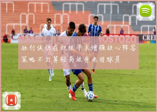 独行侠仍在积极寻求增强核心阵容策略不打算轻易放弃老将球员