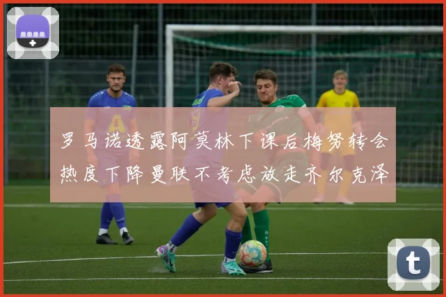 罗马诺透露阿莫林下课后梅努转会热度下降曼联不考虑放走齐尔克泽