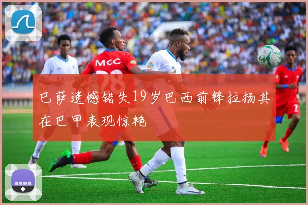 巴萨遗憾错失19岁巴西前锋拉扬其在巴甲表现惊艳