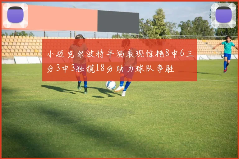 小迈克尔波特半场表现惊艳8中6三分3中3独揽18分助力球队争胜
