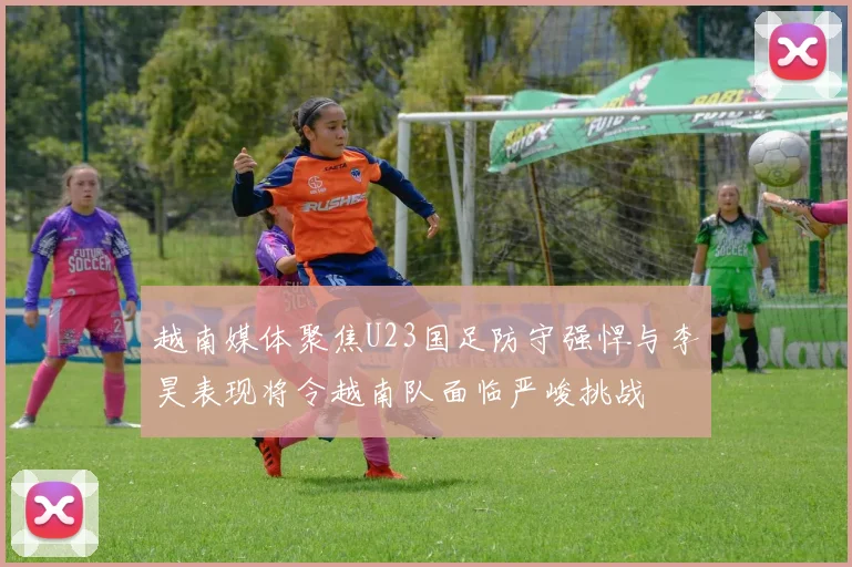 越南媒体聚焦U23国足防守强悍与李昊表现将令越南队面临严峻挑战