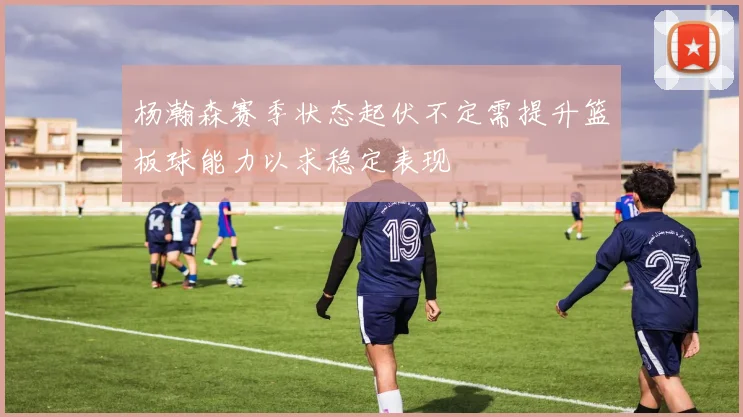 杨瀚森赛季状态起伏不定需提升篮板球能力以求稳定表现