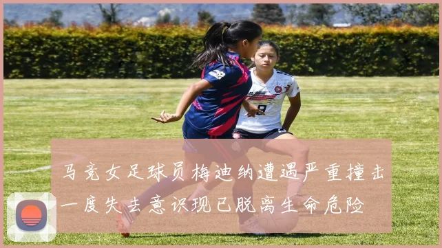 马竞女足球员梅迪纳遭遇严重撞击一度失去意识现已脱离生命危险