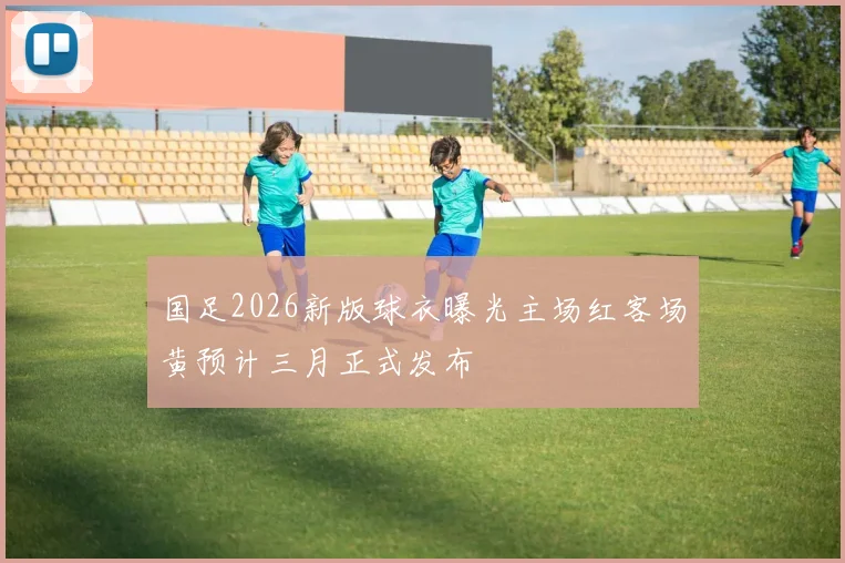 国足2026新版球衣曝光主场红客场黄预计三月正式发布