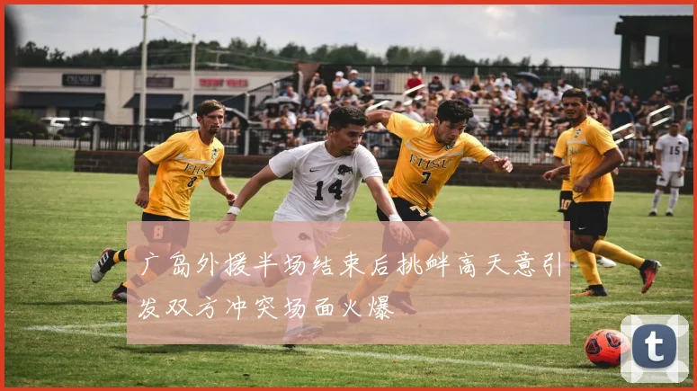 广岛外援半场结束后挑衅高天意引发双方冲突场面火爆