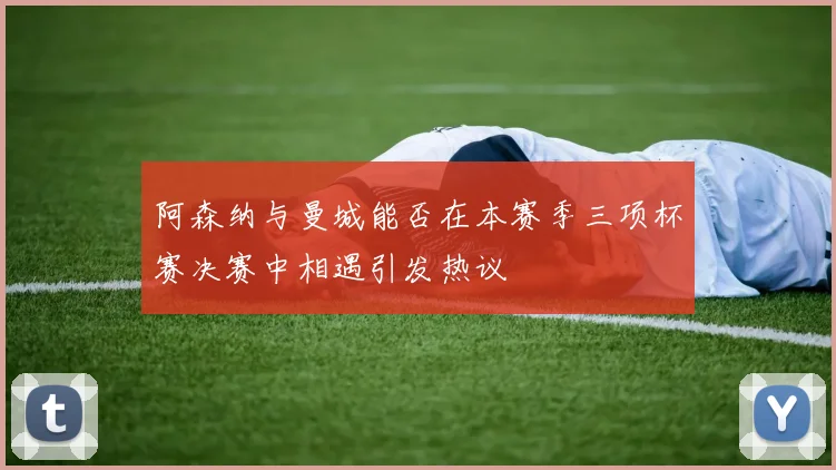 阿森纳与曼城能否在本赛季三项杯赛决赛中相遇引发热议