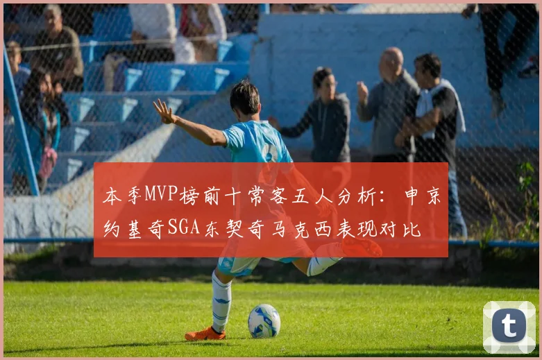 本季MVP榜前十常客五人分析：申京约基奇SGA东契奇马克西表现对比