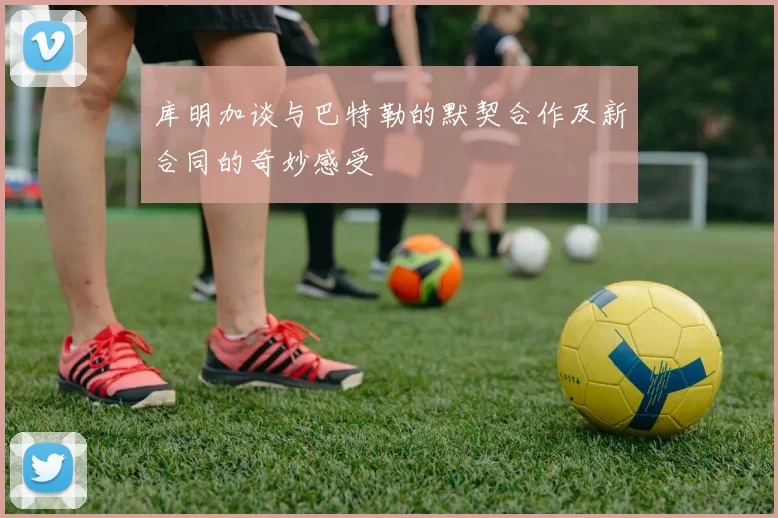 库明加谈与巴特勒的默契合作及新合同的奇妙感受