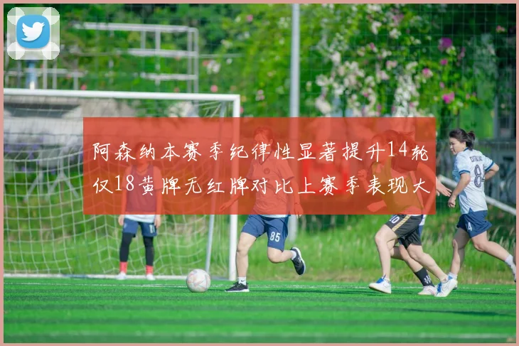 阿森纳本赛季纪律性显著提升14轮仅18黄牌无红牌对比上赛季表现大幅改善