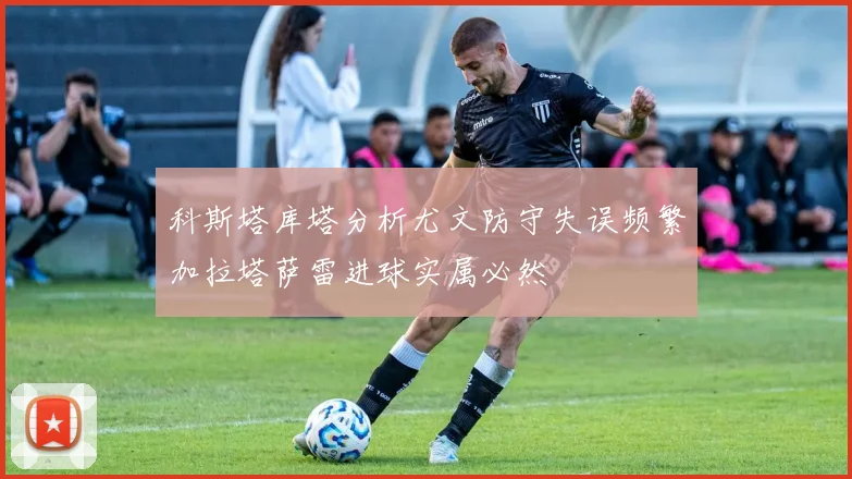科斯塔库塔分析尤文防守失误频繁加拉塔萨雷进球实属必然