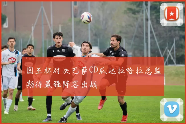 国王杯对决巴萨CD瓜达拉哈拉总监期待最强阵容出战