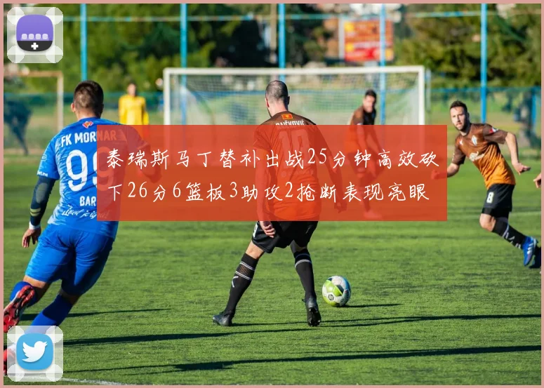 泰瑞斯马丁替补出战25分钟高效砍下26分6篮板3助攻2抢断表现亮眼