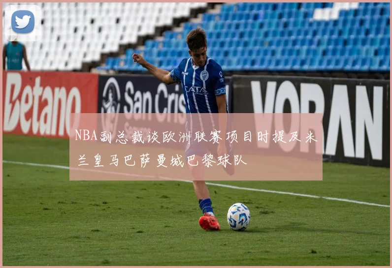 NBA副总裁谈欧洲联赛项目时提及米兰皇马巴萨曼城巴黎球队