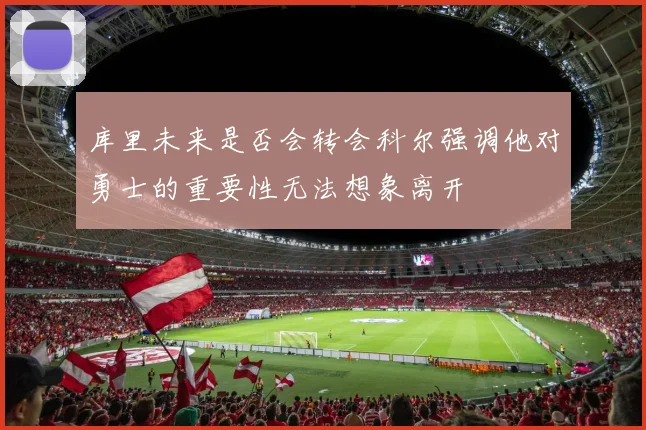 库里未来是否会转会科尔强调他对勇士的重要性无法想象离开